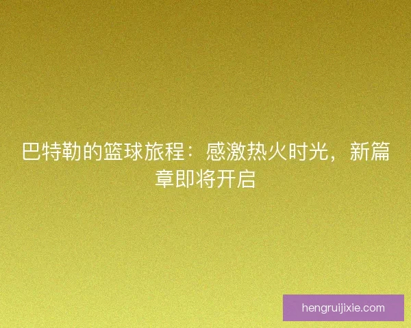 巴特勒的篮球旅程：感激热火时光，新篇章即将开启