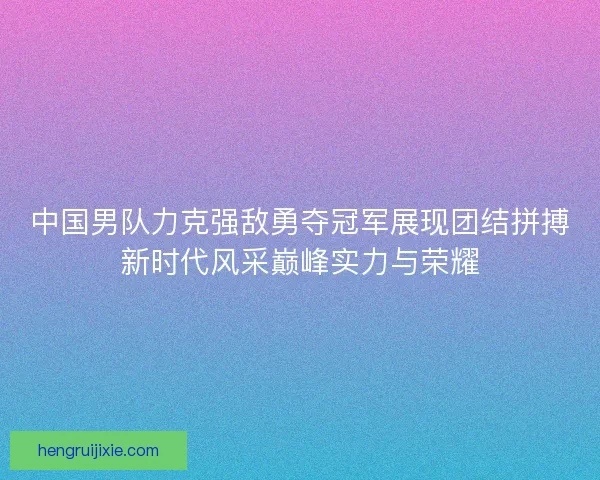 中国男队力克强敌勇夺冠军展现团结拼搏新时代风采巅峰实力与荣耀