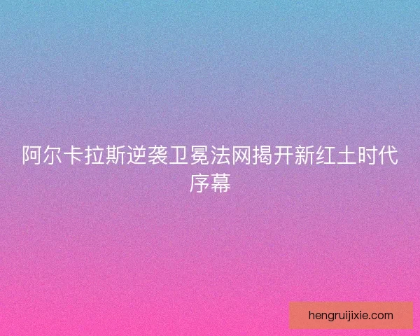 阿尔卡拉斯逆袭卫冕法网揭开新红土时代序幕