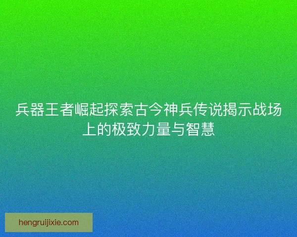兵器王者崛起探索古今神兵传说揭示战场上的极致力量与智慧