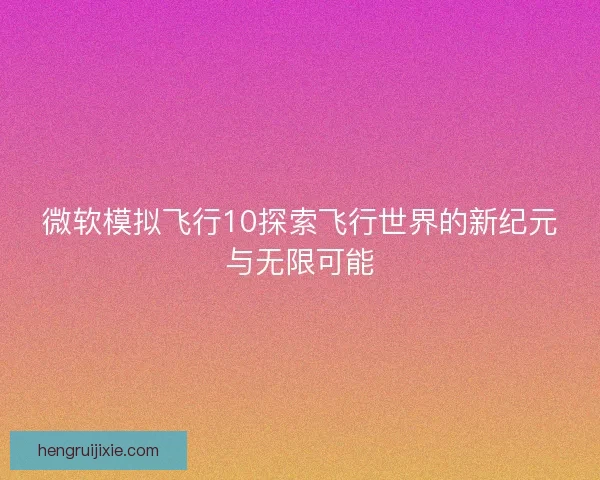 微软模拟飞行10探索飞行世界的新纪元与无限可能