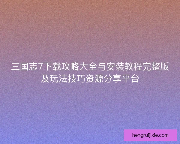 三国志7下载攻略大全与安装教程完整版及玩法技巧资源分享平台