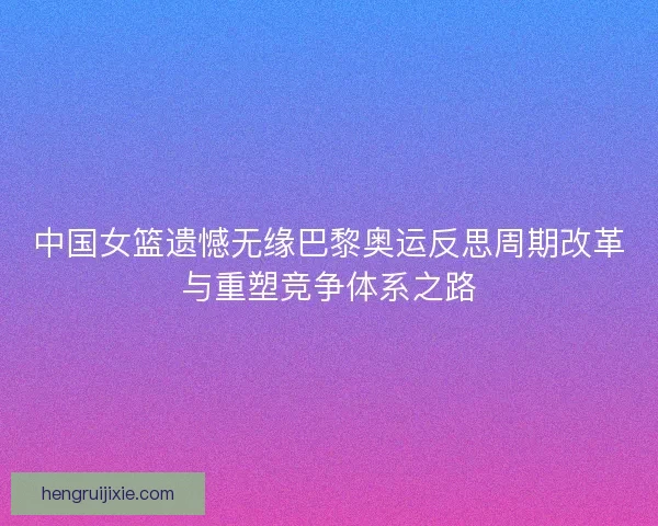 中国女篮遗憾无缘巴黎奥运反思周期改革与重塑竞争体系之路