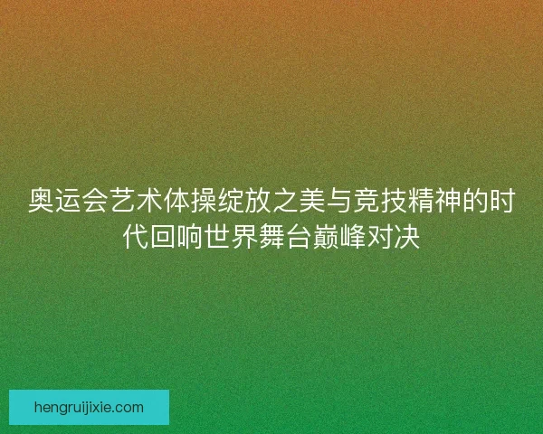 奥运会艺术体操绽放之美与竞技精神的时代回响世界舞台巅峰对决