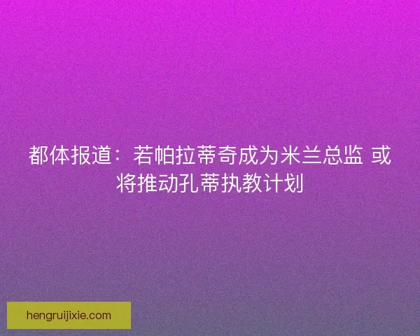 都体报道：若帕拉蒂奇成为米兰总监 或将推动孔蒂执教计划