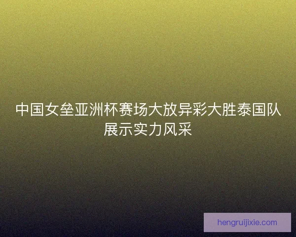 中国女垒亚洲杯赛场大放异彩大胜泰国队展示实力风采