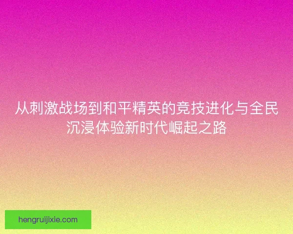 从刺激战场到和平精英的竞技进化与全民沉浸体验新时代崛起之路