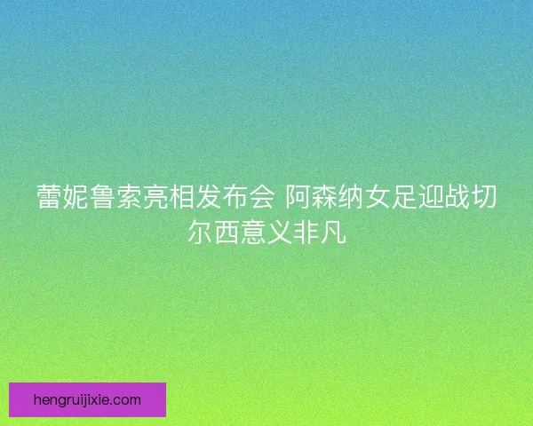 蕾妮鲁索亮相发布会 阿森纳女足迎战切尔西意义非凡