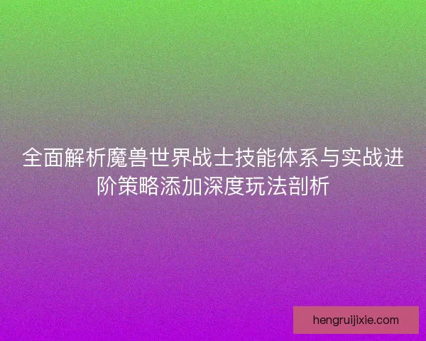 全面解析魔兽世界战士技能体系与实战进阶策略添加深度玩法剖析