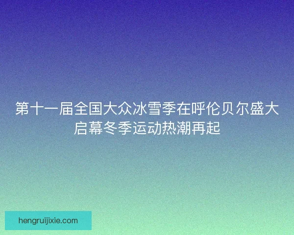 第十一届全国大众冰雪季在呼伦贝尔盛大启幕冬季运动热潮再起