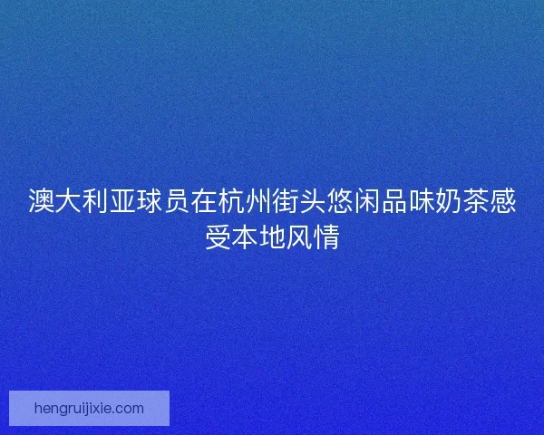 澳大利亚球员在杭州街头悠闲品味奶茶感受本地风情