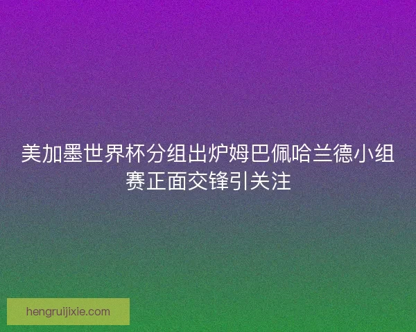 美加墨世界杯分组出炉姆巴佩哈兰德小组赛正面交锋引关注