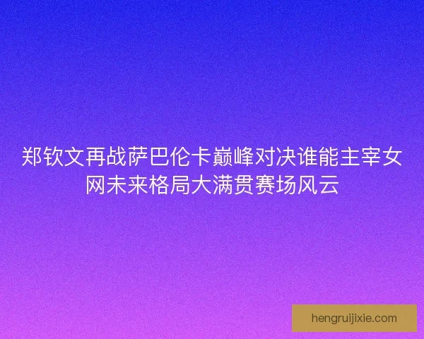 郑钦文再战萨巴伦卡巅峰对决谁能主宰女网未来格局大满贯赛场风云