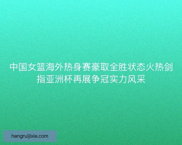 中国女篮海外热身赛豪取全胜状态火热剑指亚洲杯再展争冠实力风采