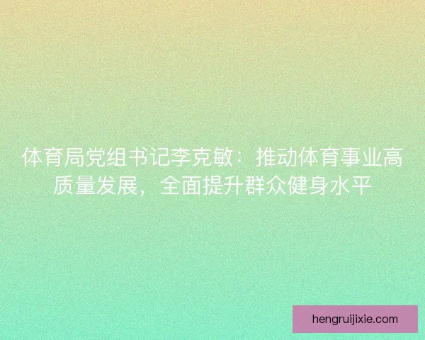 体育局党组书记李克敏：推动体育事业高质量发展，全面提升群众健身水平