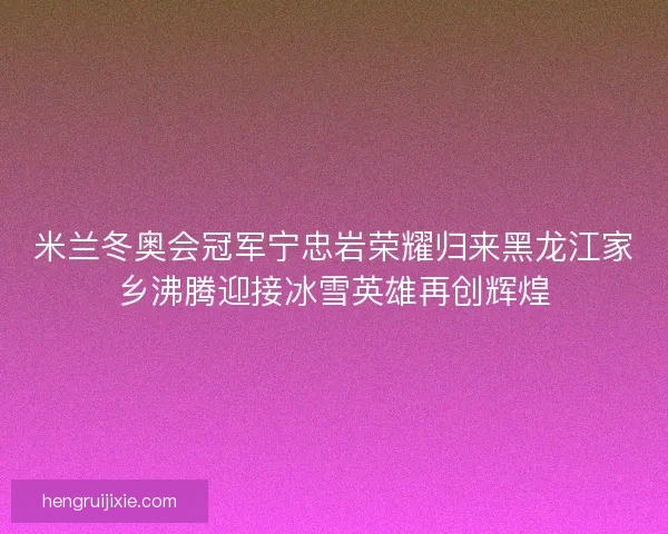 米兰冬奥会冠军宁忠岩荣耀归来黑龙江家乡沸腾迎接冰雪英雄再创辉煌