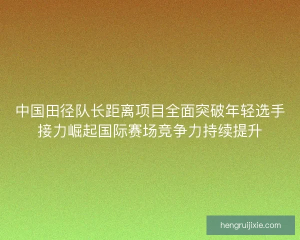 中国田径队长距离项目全面突破年轻选手接力崛起国际赛场竞争力持续提升