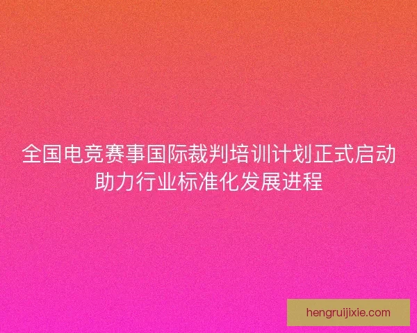 全国电竞赛事国际裁判培训计划正式启动助力行业标准化发展进程