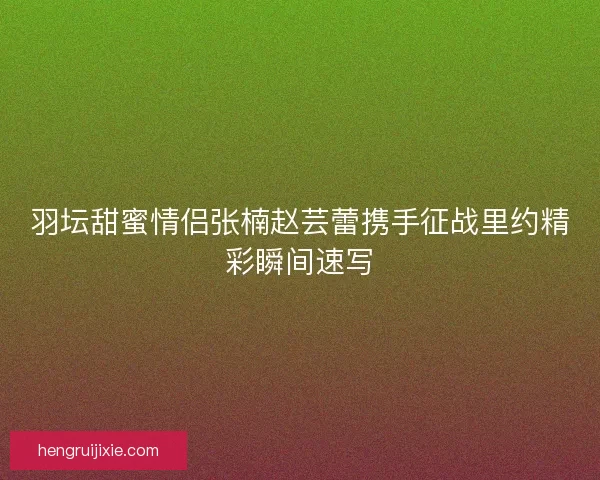 羽坛甜蜜情侣张楠赵芸蕾携手征战里约精彩瞬间速写