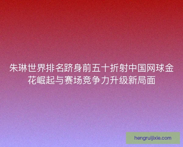 朱琳世界排名跻身前五十折射中国网球金花崛起与赛场竞争力升级新局面