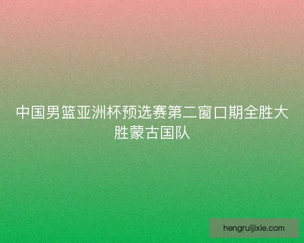 中国男篮亚洲杯预选赛第二窗口期全胜大胜蒙古国队