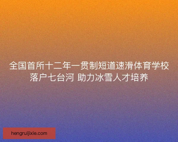 全国首所十二年一贯制短道速滑体育学校落户七台河 助力冰雪人才培养