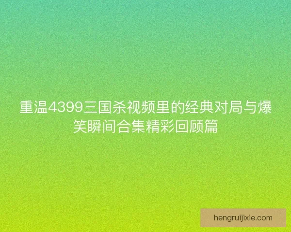 重温4399三国杀视频里的经典对局与爆笑瞬间合集精彩回顾篇