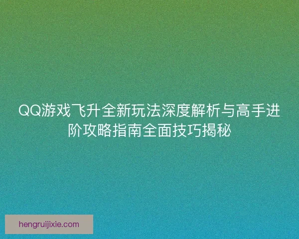 QQ游戏飞升全新玩法深度解析与高手进阶攻略指南全面技巧揭秘