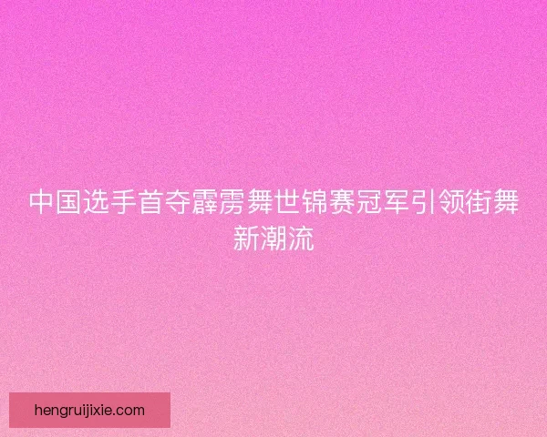 中国选手首夺霹雳舞世锦赛冠军引领街舞新潮流