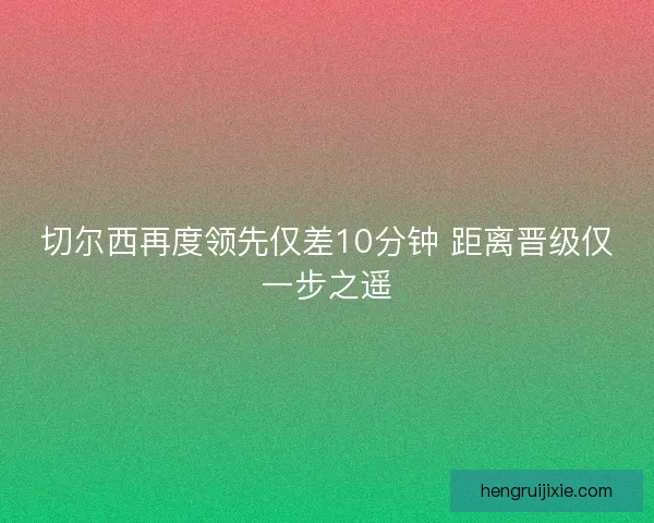 切尔西再度领先仅差10分钟 距离晋级仅一步之遥