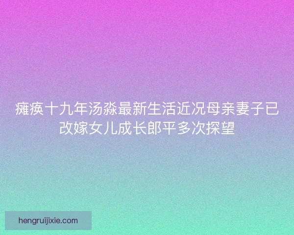 瘫痪十九年汤淼最新生活近况母亲妻子已改嫁女儿成长郎平多次探望